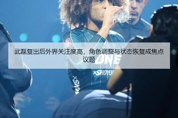 武磊复出后外界关注度高，角色调整与状态恢复成焦点议题 | leyu